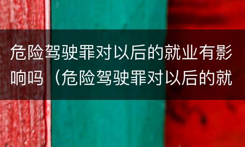 危险驾驶罪对以后的就业有影响吗（危险驾驶罪对以后的就业有影响吗知乎）