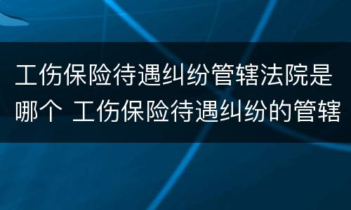 工伤保险待遇纠纷管辖法院是哪个 工伤保险待遇纠纷的管辖法院