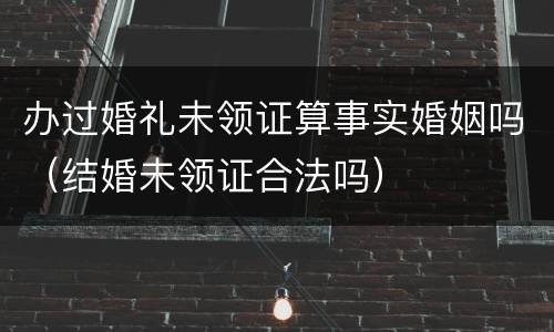 办过婚礼未领证算事实婚姻吗（结婚未领证合法吗）