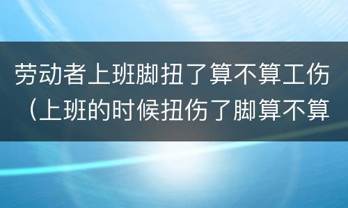 劳动者上班脚扭了算不算工伤（上班的时候扭伤了脚算不算工伤）
