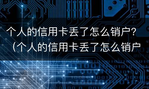 个人的信用卡丢了怎么销户？（个人的信用卡丢了怎么销户啊）