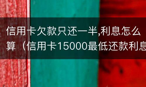 信用卡欠款只还一半,利息怎么算（信用卡15000最低还款利息怎么算的）