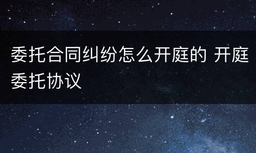 委托合同纠纷怎么开庭的 开庭委托协议