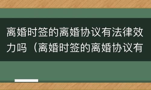 离婚时签的离婚协议有法律效力吗（离婚时签的离婚协议有法律效力吗）