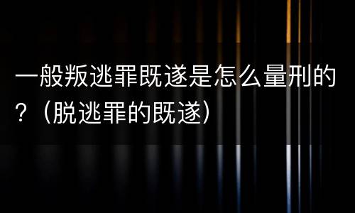 一般叛逃罪既遂是怎么量刑的?（脱逃罪的既遂）