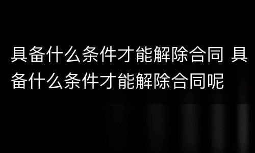 具备什么条件才能解除合同 具备什么条件才能解除合同呢