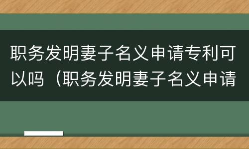 职务发明妻子名义申请专利可以吗（职务发明妻子名义申请专利可以吗知乎）