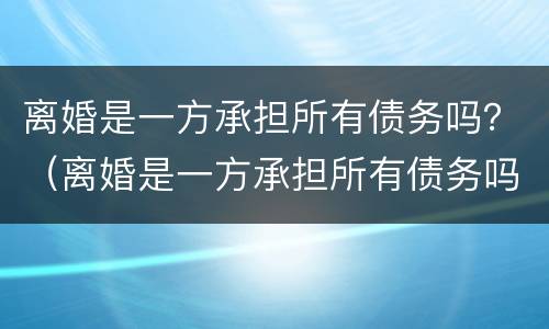 离婚是一方承担所有债务吗？（离婚是一方承担所有债务吗）
