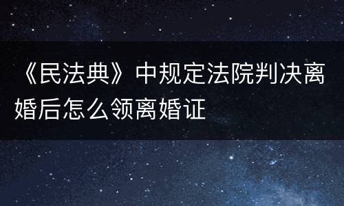 《民法典》中规定法院判决离婚后怎么领离婚证