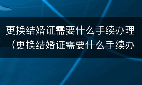 更换结婚证需要什么手续办理（更换结婚证需要什么手续办理流程）