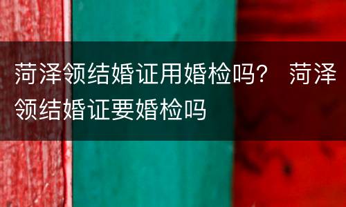 菏泽领结婚证用婚检吗？ 菏泽领结婚证要婚检吗