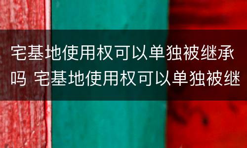 宅基地使用权可以单独被继承吗 宅基地使用权可以单独被继承吗