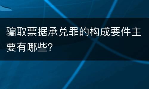 骗取票据承兑罪的构成要件主要有哪些？