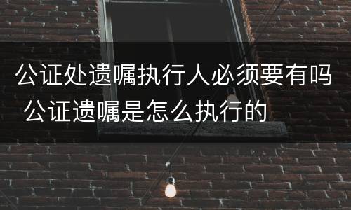 公证处遗嘱执行人必须要有吗 公证遗嘱是怎么执行的