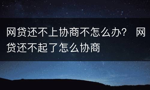 网贷还不上协商不怎么办？ 网贷还不起了怎么协商