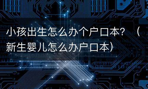 小孩出生怎么办个户口本？（新生婴儿怎么办户口本）