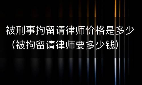 被刑事拘留请律师价格是多少（被拘留请律师要多少钱）