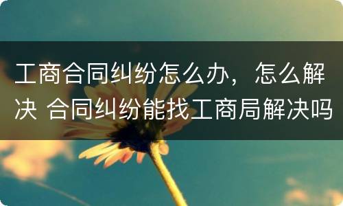 工商合同纠纷怎么办，怎么解决 合同纠纷能找工商局解决吗