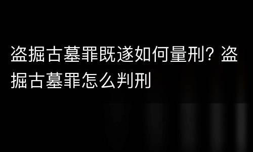 盗掘古墓罪既遂如何量刑? 盗掘古墓罪怎么判刑