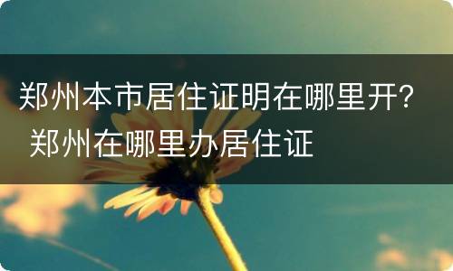 郑州本市居住证明在哪里开？ 郑州在哪里办居住证