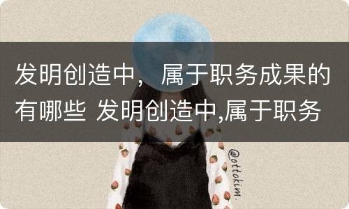 发明创造中，属于职务成果的有哪些 发明创造中,属于职务成果的有哪些类型