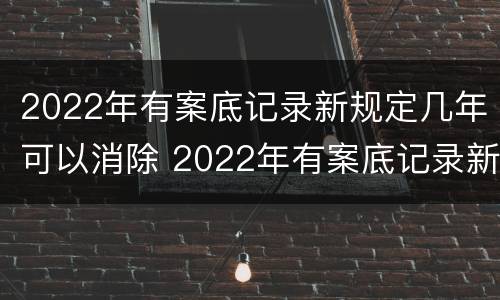 2022年有案底记录新规定几年可以消除 2022年有案底记录新规定几年可以消除
