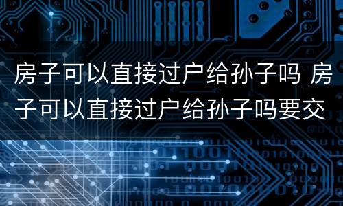 房子可以直接过户给孙子吗 房子可以直接过户给孙子吗要交税吗