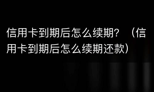 信用卡到期后怎么续期？（信用卡到期后怎么续期还款）