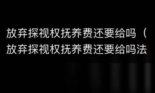 放弃探视权抚养费还要给吗（放弃探视权抚养费还要给吗法律）
