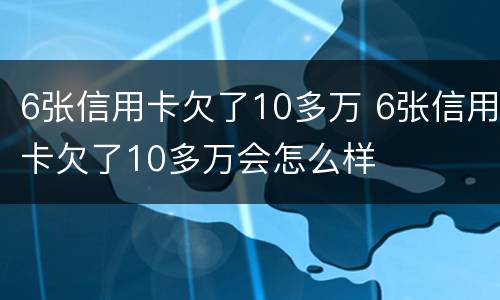 6张信用卡欠了10多万 6张信用卡欠了10多万会怎么样