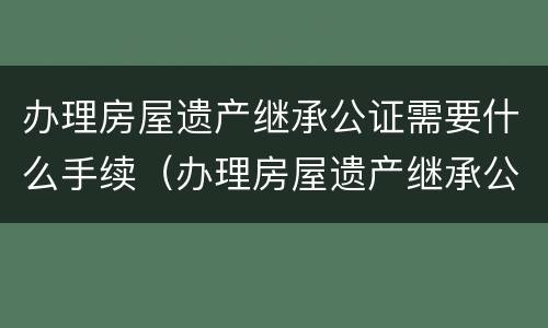 办理房屋遗产继承公证需要什么手续（办理房屋遗产继承公证需要什么手续和证件）