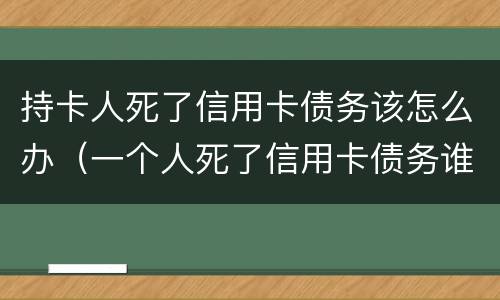 持卡人死了信用卡债务该怎么办（一个人死了信用卡债务谁承担）
