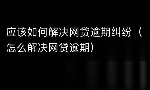 应该如何解决网贷逾期纠纷（怎么解决网贷逾期）