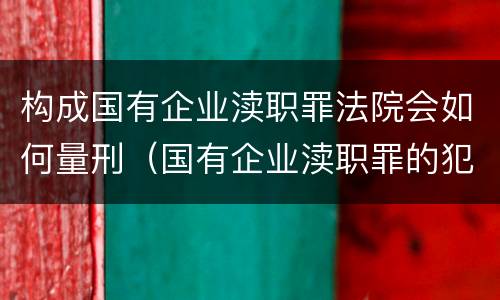 构成国有企业渎职罪法院会如何量刑（国有企业渎职罪的犯罪主体）