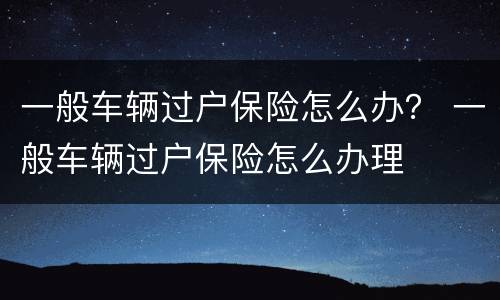 一般车辆过户保险怎么办？ 一般车辆过户保险怎么办理