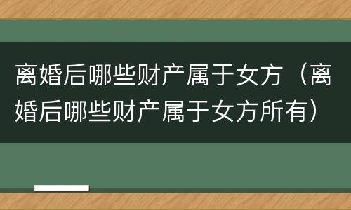 离婚后哪些财产属于女方（离婚后哪些财产属于女方所有）