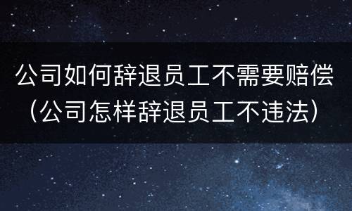 公司如何辞退员工不需要赔偿（公司怎样辞退员工不违法）