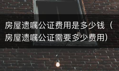 房屋遗嘱公证费用是多少钱（房屋遗嘱公证需要多少费用）