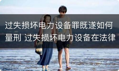 过失损坏电力设备罪既遂如何量刑 过失损坏电力设备在法律上是不允许量刑的