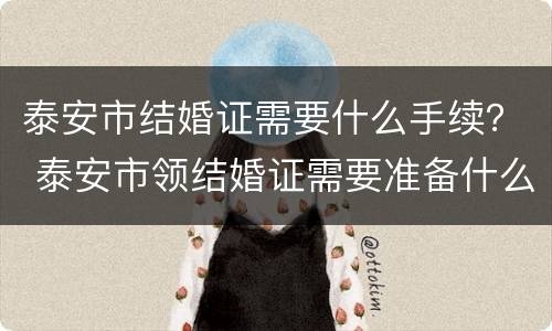 泰安市结婚证需要什么手续？ 泰安市领结婚证需要准备什么