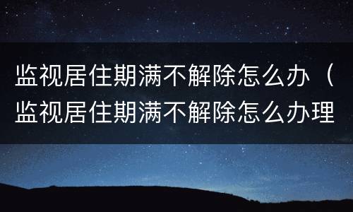 监视居住期满不解除怎么办（监视居住期满不解除怎么办理）