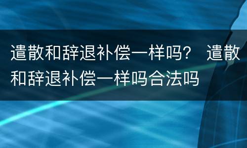 遣散和辞退补偿一样吗？ 遣散和辞退补偿一样吗合法吗