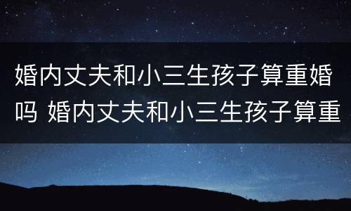 婚内丈夫和小三生孩子算重婚吗 婚内丈夫和小三生孩子算重婚吗女方