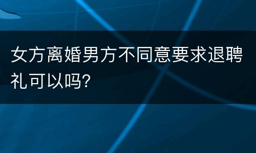 女方离婚男方不同意要求退聘礼可以吗？