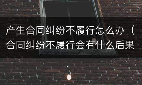 产生合同纠纷不履行怎么办（合同纠纷不履行会有什么后果）