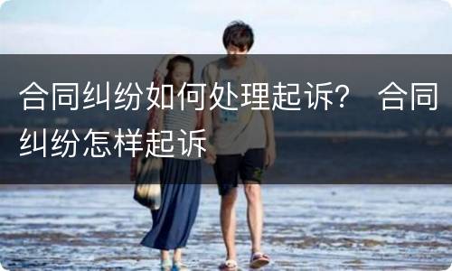 合同纠纷如何处理起诉？ 合同纠纷怎样起诉