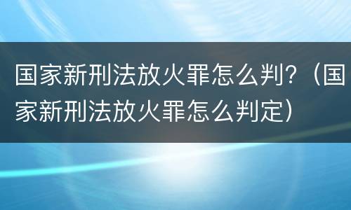 国家新刑法放火罪怎么判?（国家新刑法放火罪怎么判定）