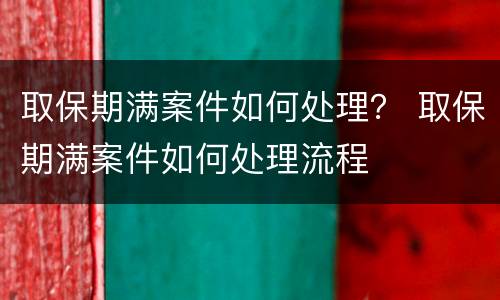 取保期满案件如何处理？ 取保期满案件如何处理流程