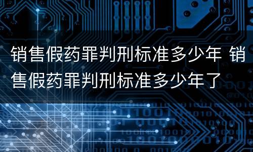 销售假药罪判刑标准多少年 销售假药罪判刑标准多少年了