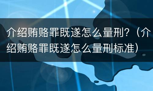 介绍贿赂罪既遂怎么量刑?（介绍贿赂罪既遂怎么量刑标准）